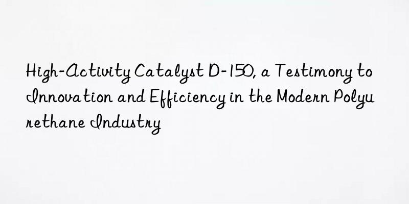 High-Activity Catalyst D-150, a Testimony to Innovation and Efficiency in the Modern Polyurethane Industry