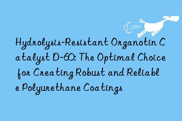 Hydrolysis-Resistant Organotin Catalyst D-60: The Optimal Choice for Creating Robust and Reliable Polyurethane Coatings