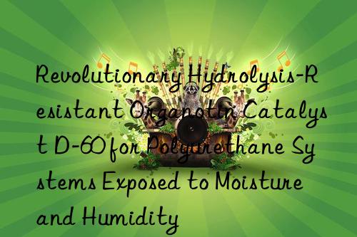 Revolutionary Hydrolysis-Resistant Organotin Catalyst D-60 for Polyurethane Systems Exposed to Moisture and Humidity