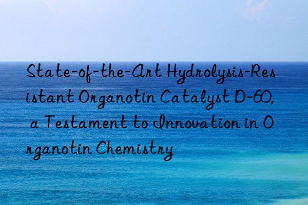 State-of-the-Art Hydrolysis-Resistant Organotin Catalyst D-60, a Testament to Innovation in Organotin Chemistry