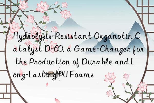 Hydrolysis-Resistant Organotin Catalyst D-60, a Game-Changer for the Production of Durable and Long-Lasting PU Foams