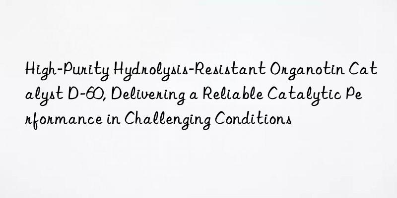 High-Purity Hydrolysis-Resistant Organotin Catalyst D-60, Delivering a Reliable Catalytic Performance in Challenging Conditions