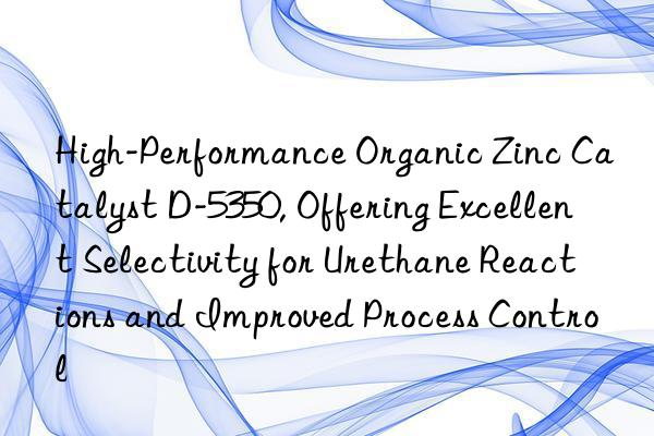 High-Performance Organic Zinc Catalyst D-5350, Offering Excellent Selectivity for Urethane Reactions and Improved Process Control
