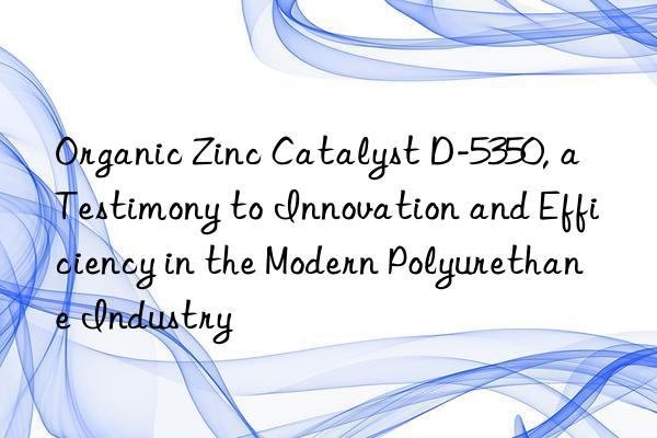 Organic Zinc Catalyst D-5350, a Testimony to Innovation and Efficiency in the Modern Polyurethane Industry