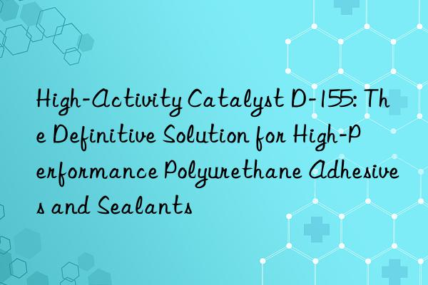High-Activity Catalyst D-155: The Definitive Solution for High-Performance Polyurethane Adhesives and Sealants