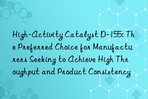 High-Activity Catalyst D-155: The Preferred Choice for Manufacturers Seeking to Achieve High Throughput and Product Consistency
