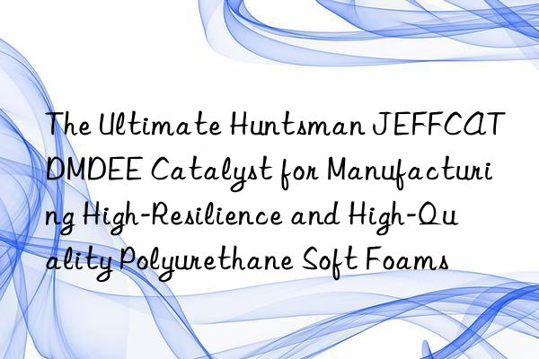 The Ultimate  JEFFCAT DMDEE Catalyst for Manufacturing High-Resilience and High-Quality Polyurethane Soft Foams