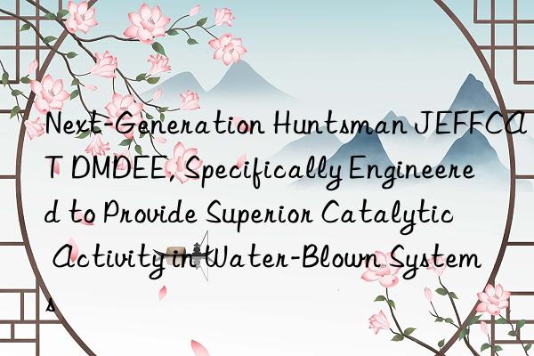 Next-Generation  JEFFCAT DMDEE, Specifically Engineered to Provide Superior Catalytic Activity in Water-Blown Systems