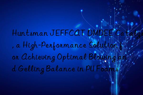 JEFFCAT DMDEE Catalyst, a High-Performance Solution for Achieving Optimal Blowing and Gelling Balance in PU Foams