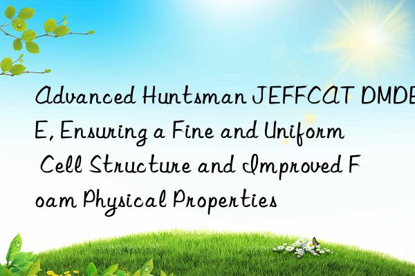 Advanced  JEFFCAT DMDEE, Ensuring a Fine and Uniform Cell Structure and Improved Foam Physical Properties