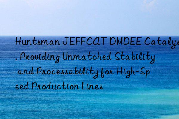 JEFFCAT DMDEE Catalyst, Providing Unmatched Stability and Processability for High-Speed Production Lines