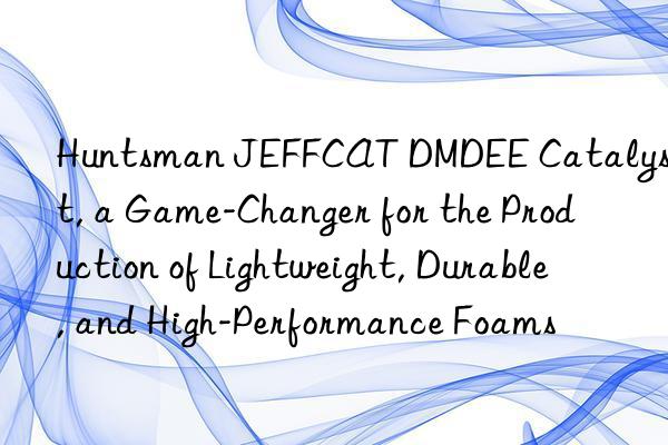  JEFFCAT DMDEE Catalyst, a Game-Changer for the Production of Lightweight, Durable, and High-Performance Foams