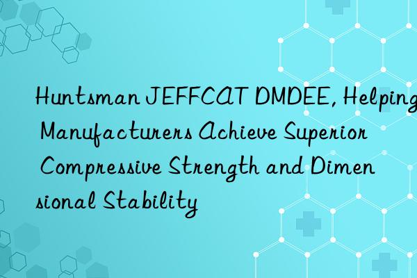  JEFFCAT DMDEE, Helping Manufacturers Achieve Superior Compressive Strength and Dimensional Stability
