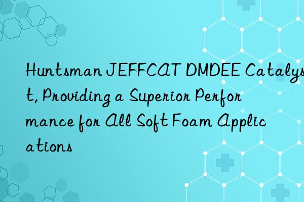  JEFFCAT DMDEE Catalyst, Providing a Superior Performance for All Soft Foam Applications