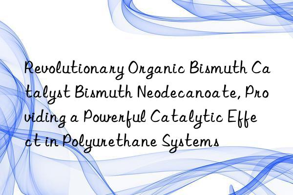 Revolutionary Organic Bismuth Catalyst Bismuth Neodecanoate, Providing a Powerful Catalytic Effect in Polyurethane Systems