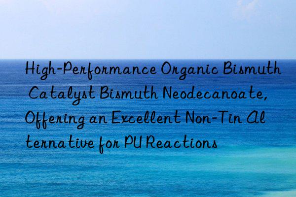 High-Performance Organic Bismuth Catalyst Bismuth Neodecanoate, Offering an Excellent Non-Tin Alternative for PU Reactions