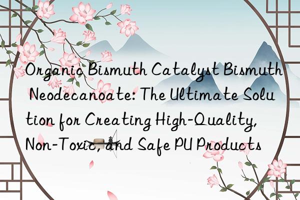 Organic Bismuth Catalyst Bismuth Neodecanoate: The Ultimate Solution for Creating High-Quality, Non-Toxic, and Safe PU Products