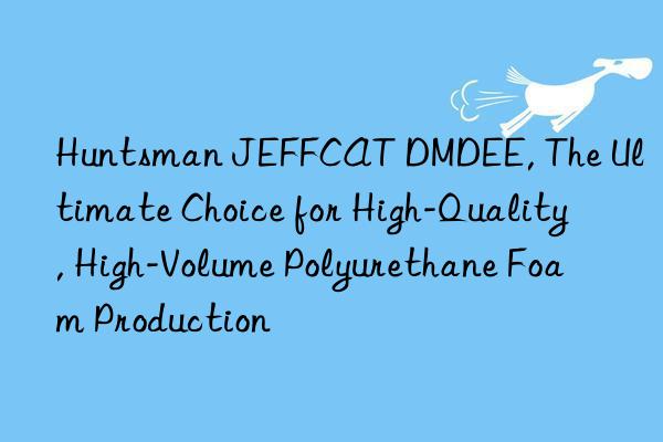  JEFFCAT DMDEE, The Ultimate Choice for High-Quality, High-Volume Polyurethane Foam Production