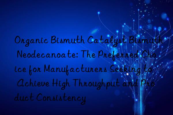 Organic Bismuth Catalyst Bismuth Neodecanoate: The Preferred Choice for Manufacturers Seeking to Achieve High Throughput and Product Consistency
