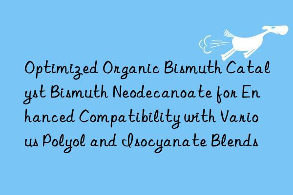 Optimized Organic Bismuth Catalyst Bismuth Neodecanoate for Enhanced Compatibility with Various Polyol and Isocyanate Blends