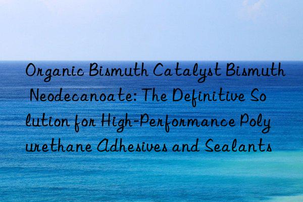 Organic Bismuth Catalyst Bismuth Neodecanoate: The Definitive Solution for High-Performance Polyurethane Adhesives and Sealants