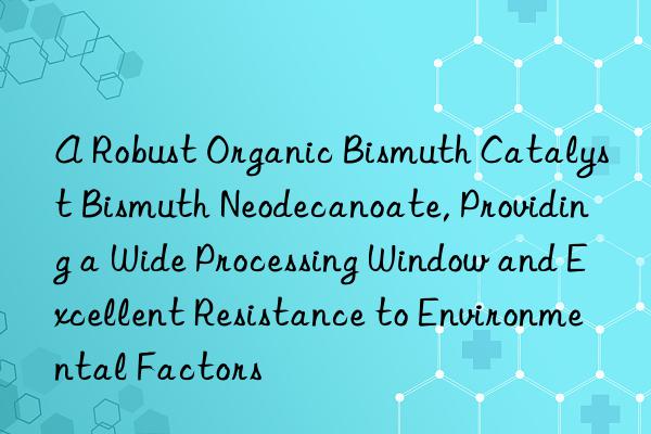 A Robust Organic Bismuth Catalyst Bismuth Neodecanoate, Providing a Wide Processing Window and Excellent Resistance to Environmental Factors