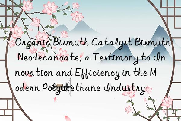 Organic Bismuth Catalyst Bismuth Neodecanoate, a Testimony to Innovation and Efficiency in the Modern Polyurethane Industry