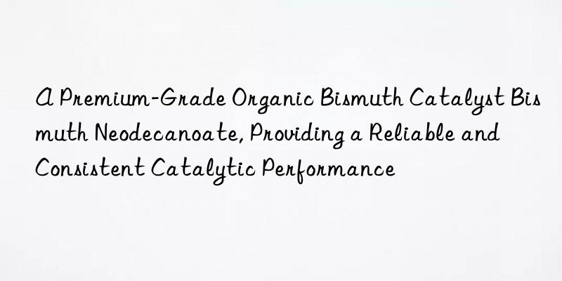 A Premium-Grade Organic Bismuth Catalyst Bismuth Neodecanoate, Providing a Reliable and Consistent Catalytic Performance