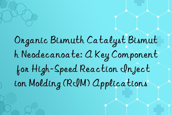 Organic Bismuth Catalyst Bismuth Neodecanoate: A Key Component for High-Speed Reaction Injection Molding (RIM) Applications