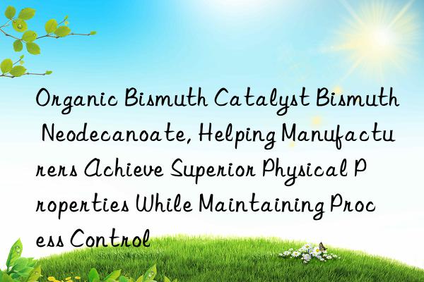 Organic Bismuth Catalyst Bismuth Neodecanoate, Helping Manufacturers Achieve Superior Physical Properties While Maintaining Process Control