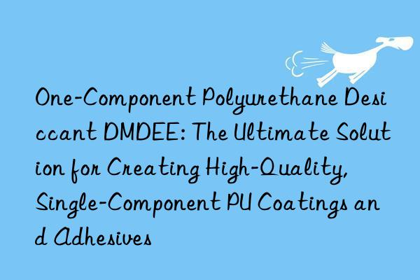 One-Component Polyurethane Desiccant DMDEE: The Ultimate Solution for Creating High-Quality, Single-Component PU Coatings and Adhesives