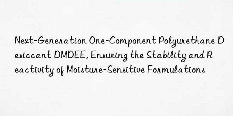 Next-Generation One-Component Polyurethane Desiccant DMDEE, Ensuring the Stability and Reactivity of Moisture-Sensitive Formulations