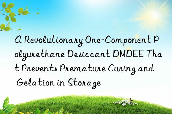A Revolutionary One-Component Polyurethane Desiccant DMDEE That Prevents Premature Curing and Gelation in Storage