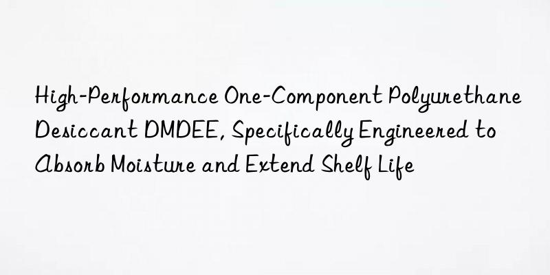 High-Performance One-Component Polyurethane Desiccant DMDEE, Specifically Engineered to Absorb Moisture and Extend Shelf Life
