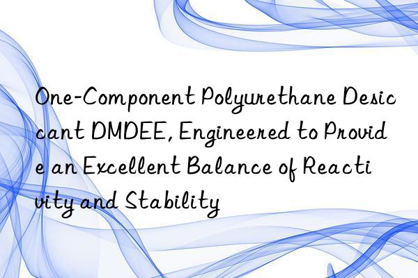 One-Component Polyurethane Desiccant DMDEE, Engineered to Provide an Excellent Balance of Reactivity and Stability