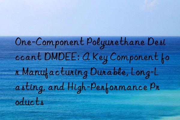 One-Component Polyurethane Desiccant DMDEE: A Key Component for Manufacturing Durable, Long-Lasting, and High-Performance Products