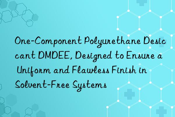 One-Component Polyurethane Desiccant DMDEE, Designed to Ensure a Uniform and Flawless Finish in Solvent-Free Systems