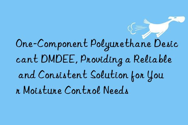 One-Component Polyurethane Desiccant DMDEE, Providing a Reliable and Consistent Solution for Your Moisture Control Needs