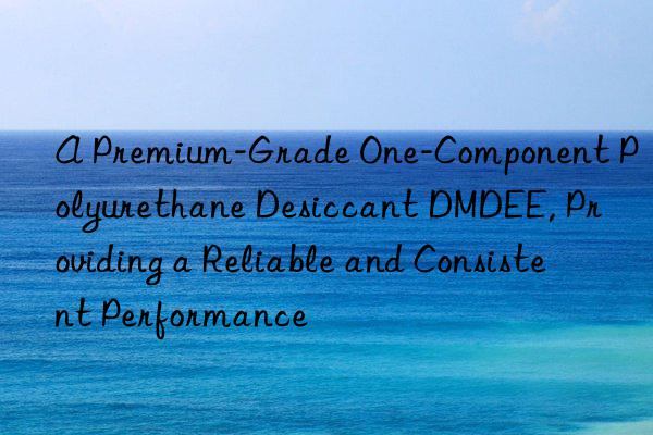 A Premium-Grade One-Component Polyurethane Desiccant DMDEE, Providing a Reliable and Consistent Performance