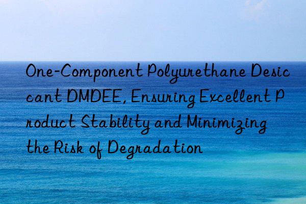 One-Component Polyurethane Desiccant DMDEE, Ensuring Excellent Product Stability and Minimizing the Risk of Degradation