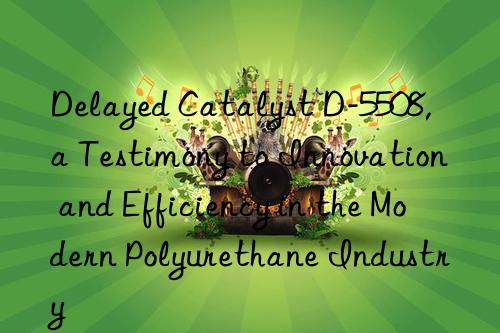 Delayed Catalyst D-5508, a Testimony to Innovation and Efficiency in the Modern Polyurethane Industry