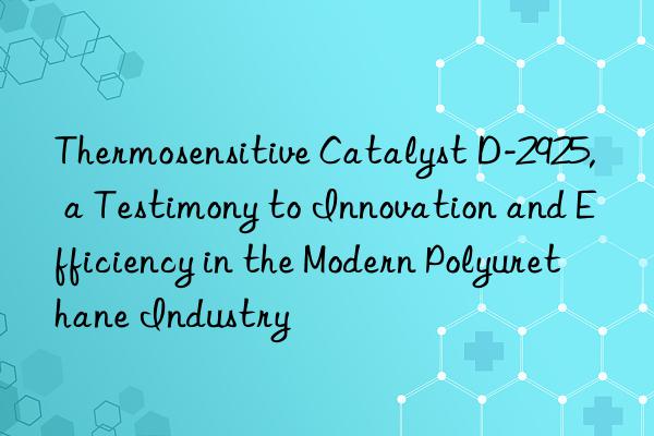 Thermosensitive Catalyst D-2925, a Testimony to Innovation and Efficiency in the Modern Polyurethane Industry