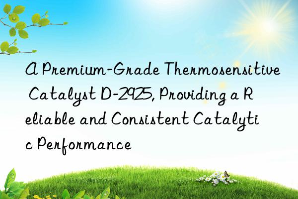 A Premium-Grade Thermosensitive Catalyst D-2925, Providing a Reliable and Consistent Catalytic Performance