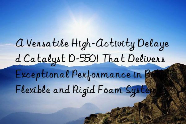 A Versatile High-Activity Delayed Catalyst D-5501 That Delivers Exceptional Performance in Both Flexible and Rigid Foam Systems