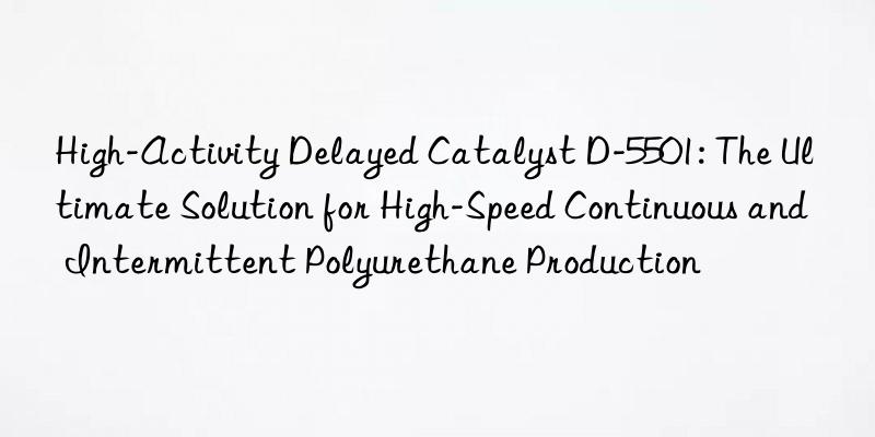 High-Activity Delayed Catalyst D-5501: The Ultimate Solution for High-Speed Continuous and Intermittent Polyurethane Production