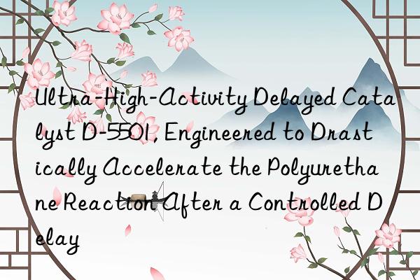 Ultra-High-Activity Delayed Catalyst D-5501, Engineered to Drastically Accelerate the Polyurethane Reaction After a Controlled Delay