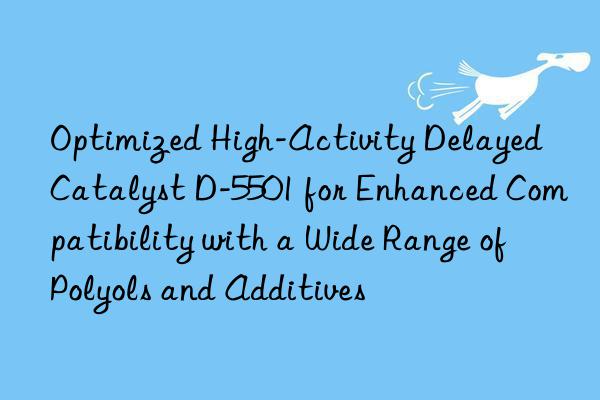 Optimized High-Activity Delayed Catalyst D-5501 for Enhanced Compatibility with a Wide Range of Polyols and Additives