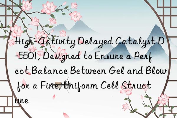 High-Activity Delayed Catalyst D-5501, Designed to Ensure a Perfect Balance Between Gel and Blow for a Fine, Uniform Cell Structure