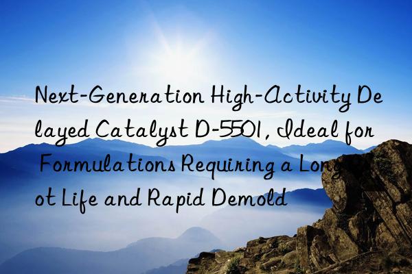 Next-Generation High-Activity Delayed Catalyst D-5501, Ideal for Formulations Requiring a Long Pot Life and Rapid Demold