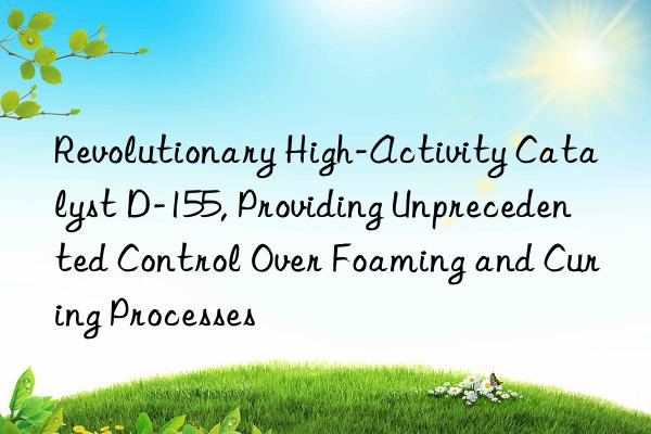 Revolutionary High-Activity Catalyst D-155, Providing Unprecedented Control Over Foaming and Curing Processes